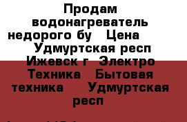 Продам водонагреватель недорого бу › Цена ­ 4 000 - Удмуртская респ., Ижевск г. Электро-Техника » Бытовая техника   . Удмуртская респ.